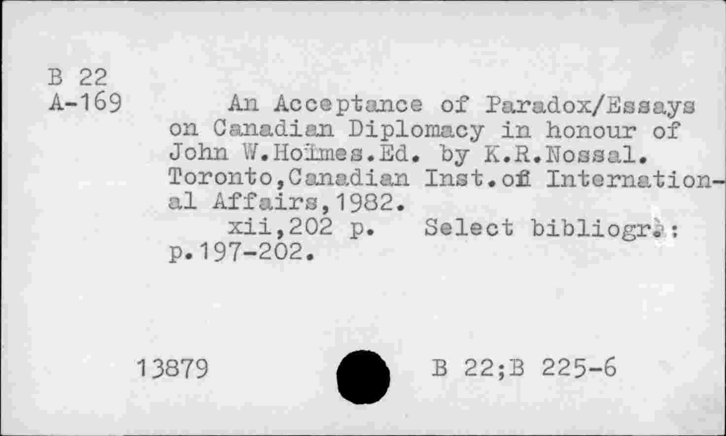 ﻿B 22 A-169
An Acceptance of faradox/Essays on Canadian Diplomacy in honour of John W.Holmes.Ed. by K.R.Nossal. Toronto,Canadian Inst.ofi Internation al Affairs,1932.
xii,202 p. Select bibliogri«: p.197-202.
13879
B 22;B 225-6